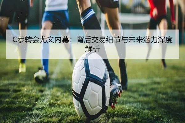 C罗转会尤文内幕：背后交易细节与未来潜力深度解析