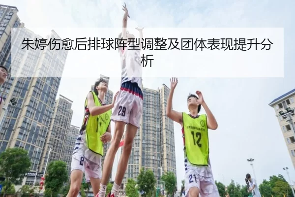 朱婷伤愈后排球阵型调整及团体表现提升分析