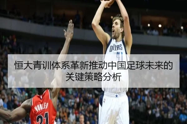 恒大青训体系革新推动中国足球未来的关键策略分析