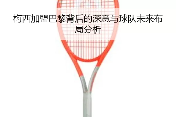 梅西加盟巴黎背后的深意与球队未来布局分析