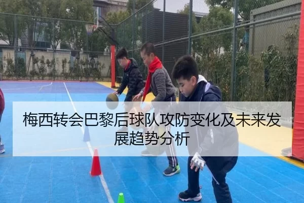 梅西转会巴黎后球队攻防变化及未来发展趋势分析