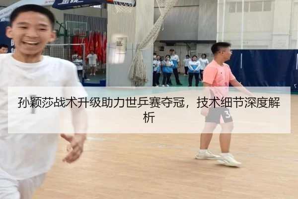 孙颖莎战术升级助力世乒赛夺冠，技术细节深度解析