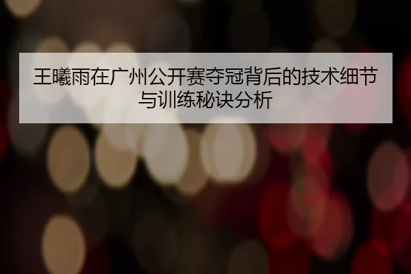 王曦雨在广州公开赛夺冠背后的技术细节与训练秘诀分析